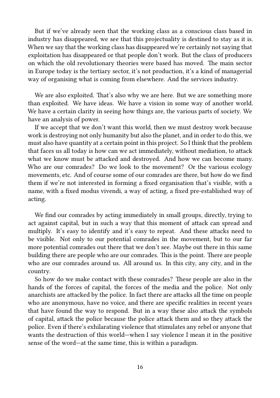 But if we’ve already seen that the working class as a conscious class based in industry has disappeared, we see that this projectuality is destined to stay as it is. When we say that the working class has disappeared we’re certainly not saying that exploitation has disappeared or that people don’t work. But the class of producers on which the old revolutionary theories were based has moved. The main sector in Europe today is the tertiary sector, it’s not production, it’s a kind of managerial way of organising what is coming from elsewhere. And the services industry.  ‘We are also exploited. That’s also why we are here. But we are something more than exploited. We have ideas. We have a vision in some way of another world, We have a certain clarity in seeing how things are, the various parts of society. We have an analysis of power.  If we accept that we don’t want this world, then we must destroy work because worlk i destroying not only humanity but also the planet, and in order to do this, we. ‘must also have quantity at a certain point in this project. So! think that the problem that faces us all today is how can we act immediately, without mediation, to attack what we know must be attacked and destroyed. And how we can become many. Who are our comrades? Do we look to the movement? Or the various ecology ‘movements, etc. And of course some of our comrades are there, but how do we find them if we’re not interested in forming a fixed organisation that’s visible, with a ‘name, with a fixed modus vivendi, a way of acting, a fixed pre-established way of acting.  ‘We find our comrades by acting immediately in small groups, directly, trying to act against capital, but in such a way that this moment of attack can spread and multiply. It’s easy to identify and it’s easy to repeat. And these attacks need to be visible. Not only to our potential comrades in the movement, but to our far ‘more potential comrades out there that we don’t see. Maybe out there in this same building there are people who are our comades. This is the point. There are peaple who are our comrades around us. All around us. In this city, any city, and in the country.  So how do we make contact with these comrades? These people are also in the hands of the forces of capital, the forces of the media and the police. Not only anarchists are attacked by the police. In fact there are attacks all the time on peaple who are anonymous, have no voice, and there are specific realities in recent years that have found the way to respond. But in a way these also attack the symbols of capital, attack the police because the police attack them and so they attack the police. Even f there’s exhilarating violence that stimulates any rebel or anyone that wants the destruction of this world—when I say violence I mean it in the positive sense of the word—at the same time, this is within a paradigm.  16 